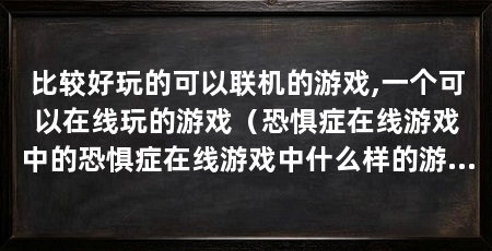 比较好玩的可以联机的游戏,一个可以在线玩的游戏(恐惧症在线游戏中的恐惧症在线游戏中什么样的游戏最好玩