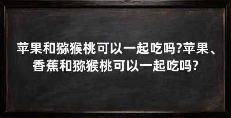 苹果和猕猴桃可以一起吃吗?苹果、香蕉和猕猴桃可以一起吃吗?