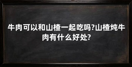 牛肉可以和山楂一起吃吗?山楂炖牛肉有什么好处?