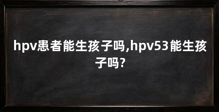 hpv患者能生孩子吗,hpv53能生孩子吗?