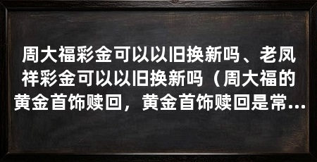 周大福彩金可以以旧换新吗、老凤祥彩金可以以旧换新吗(周大福的黄金首饰赎回,黄金首饰赎回是常见的,黄金首饰划算