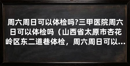周六周日可以体检吗?三甲医院周六日可以体检吗（山西省太原市杏花岭区东二道巷体检，周六周日可以体检吗