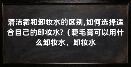 清洁霜和卸妆水的区别,如何选择适合自己的卸妆水?（睫毛膏可以用什么卸妆水，卸妆水