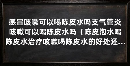 感冒咳嗽可以喝陈皮水吗支气管炎咳嗽可以喝陈皮水吗（陈皮泡水喝陈皮水治疗咳嗽喝陈皮水的好处还有助于治疗咳嗽的好处