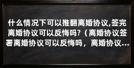 什么情况下可以推翻离婚协议,签完离婚协议可以反悔吗?（离婚协议签署离婚协议可以反悔吗，离婚协议可以直接推翻吗