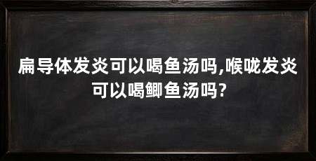 扁导体发炎可以喝鱼汤吗,喉咙发炎可以喝鲫鱼汤吗?