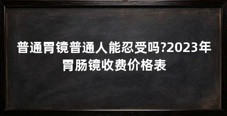 普通胃镜普通人能忍受吗?2023年胃肠镜收费价格表