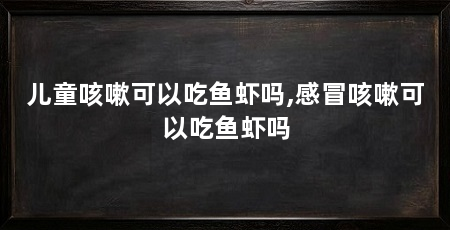儿童咳嗽可以吃鱼虾吗,感冒咳嗽可以吃鱼虾吗