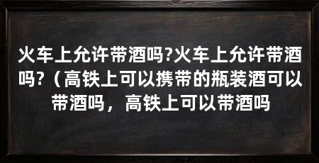 火车上允许带酒吗?火车上允许带酒吗?（高铁上可以携带的瓶装酒可以带酒吗，高铁上可以带酒吗
