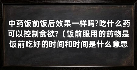 中药饭前饭后效果一样吗?吃什么药可以控制食欲?（饭前服用的药物是饭前吃好的时间和时间是什么意思