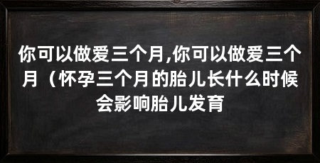 你可以做爱三个月,你可以做爱三个月(怀孕三个月的胎儿长什么时候会影响胎儿发育