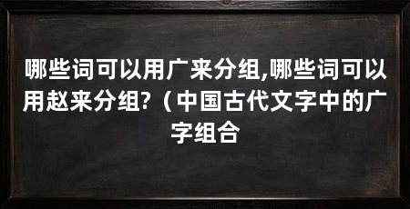 哪些词可以用广来分组,哪些词可以用赵来分组?（中国古代文字中的广字组合