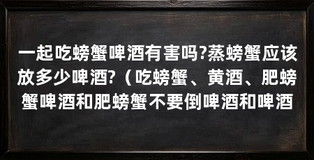 一起吃螃蟹啤酒有害吗?蒸螃蟹应该放多少啤酒?(吃螃蟹、黄酒、肥螃蟹啤酒和肥螃蟹不要倒啤酒和啤酒