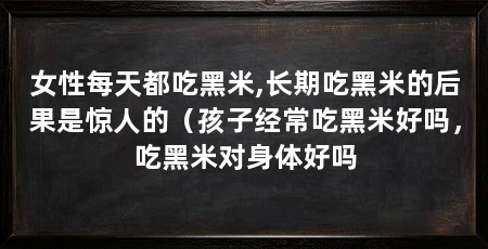 女性每天都吃黑米,长期吃黑米的后果是惊人的(孩子经常吃黑米好吗,吃黑米对身体好吗