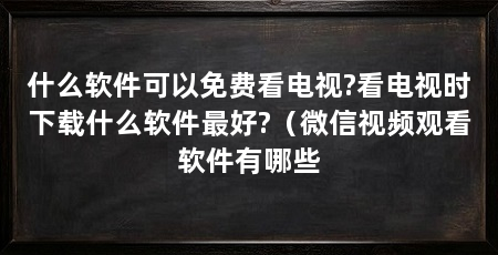 什么软件可以免费看电视?看电视时下载什么软件最好?（微信视频观看软件有哪些