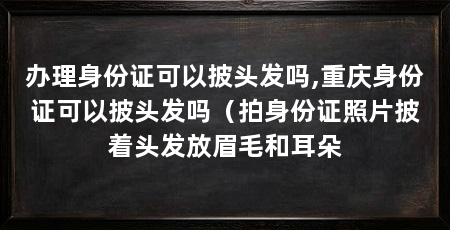 办理身份证可以披头发吗,重庆身份证可以披头发吗(拍身份证照片披着头发放眉毛和耳朵