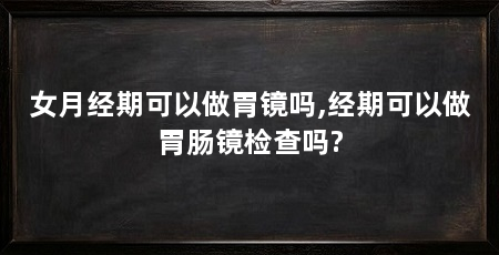 女月经期可以做胃镜吗,经期可以做胃肠镜检查吗?
