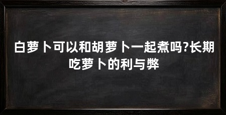 白萝卜可以和胡萝卜一起煮吗?长期吃萝卜的利与弊