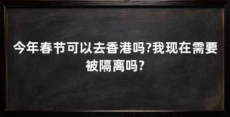 今年春节可以去香港吗?我现在需要被隔离吗?