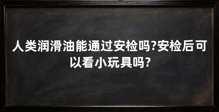 人类润滑油能通过安检吗?安检后可以看小玩具吗?