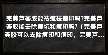 完美芦荟胶能祛痘祛痘印吗?完美芦荟胶能去除痘坑和痘印吗?(完美芦荟胶可以去除痘印和痘印,完美芦荟胶适合做护肤品吗