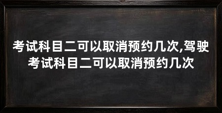考试科目二可以取消预约几次,驾驶考试科目二可以取消预约几次