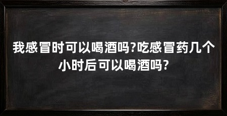 我感冒时可以喝酒吗?吃感冒药几个小时后可以喝酒吗?