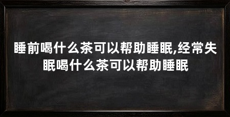 睡前喝什么茶可以帮助睡眠,经常失眠喝什么茶可以帮助睡眠