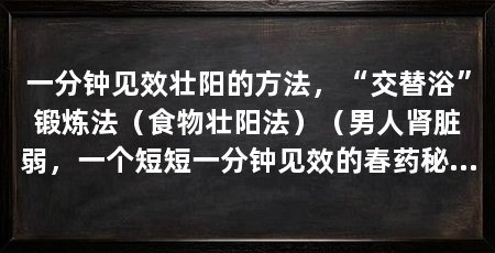 一分钟见效壮阳的方法,“交替浴”锻炼法(食物壮阳法)(男人肾脏弱,一个短短一分钟见效的春药秘方,帮助你夺回主动权