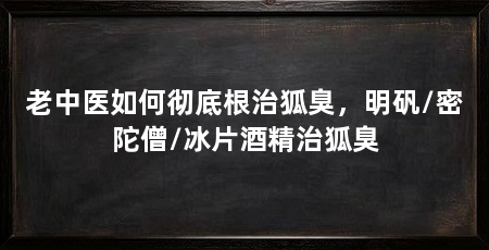 老中医如何彻底根治狐臭,明矾/密陀僧/冰片酒精治狐臭