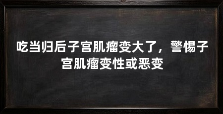 吃当归后子宫肌瘤变大了，警惕子宫肌瘤变性或恶变