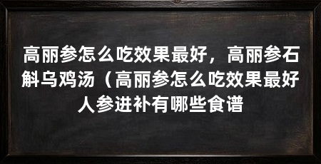 高丽参怎么吃效果最好，高丽参石斛乌鸡汤（高丽参怎么吃效果最好人参进补有哪些食谱