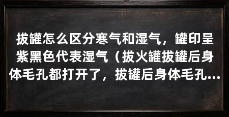 拔罐怎么区分寒气和湿气,罐印呈紫黑色代表湿气(拔火罐拔罐后身体毛孔都打开了,拔罐后身体毛孔都打开了