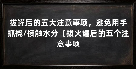拔罐后的五大注意事项,避免用手抓挠/接触水分(拔火罐后的五个注意事项