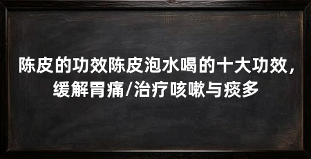 陈皮的功效陈皮泡水喝的十大功效,缓解胃痛/治疗咳嗽与痰多