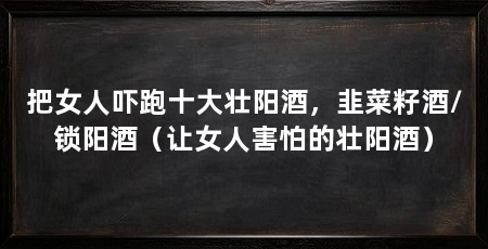 把女人吓跑十大壮阳酒，韭菜籽酒/锁阳酒（让女人害怕的壮阳酒）