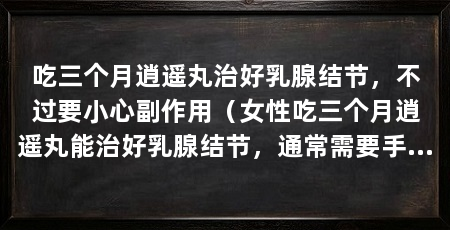 吃三个月逍遥丸治好乳腺结节，不过要小心副作用（女性吃三个月逍遥丸能治好乳腺结节，通常需要手术才能治好