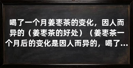喝了一个月姜枣茶的变化，因人而异的（姜枣茶的好处）（姜枣茶一个月后的变化是因人而异的，喝了一个月姜枣茶的变化很明显
