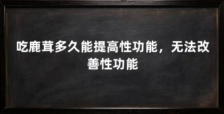 吃鹿茸多久能提高性功能，无法改善性功能