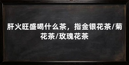 肝火旺盛喝什么茶，指金银花茶/菊花茶/玫瑰花茶