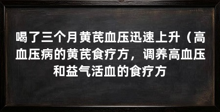 喝了三个月黄芪血压迅速上升(高血压病的黄芪食疗方,调养高血压和益气活血的食疗方