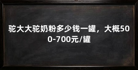 驼大大驼奶粉多少钱一罐，大概500-700元/罐