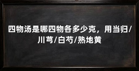 四物汤是哪四物各多少克,用当归/川芎/白芍/熟地黄