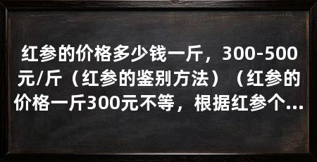 红参的价格多少钱一斤,300-500元/斤(红参的鉴别方法)(红参的价格一斤300元不等,根据红参个头大小和产地以及品质来区别