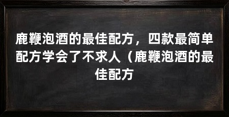 鹿鞭泡酒的最佳配方,四款最简单配方学会了不求人(鹿鞭泡酒的最佳配方