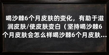 喝沙棘6个月皮肤的变化，有助于滋润皮肤/使皮肤变白（坚持喝沙棘6个月皮肤会怎么样喝沙棘6个月皮肤的变化