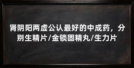 肾阴阳两虚公认最好的中成药，分别生精片/金锁固精丸/生力片