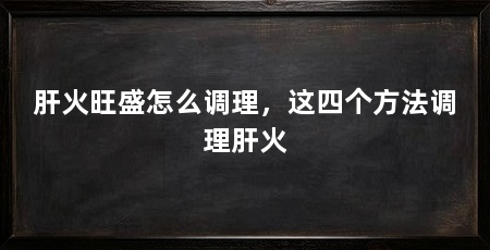 肝火旺盛怎么调理，这四个方法调理肝火