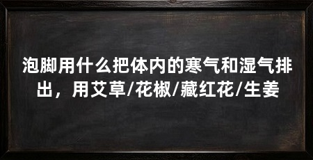 泡脚用什么把体内的寒气和湿气排出，用艾草/花椒/藏红花/生姜