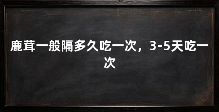 鹿茸一般隔多久吃一次,3-5天吃一次